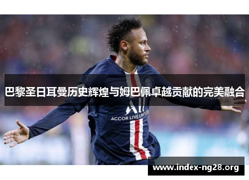 巴黎圣日耳曼历史辉煌与姆巴佩卓越贡献的完美融合