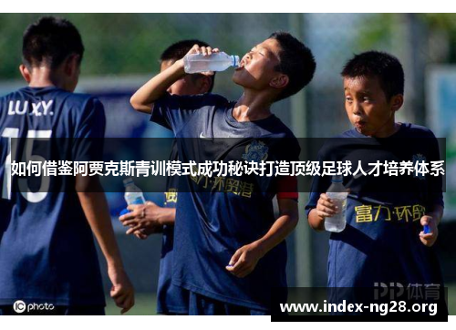 如何借鉴阿贾克斯青训模式成功秘诀打造顶级足球人才培养体系