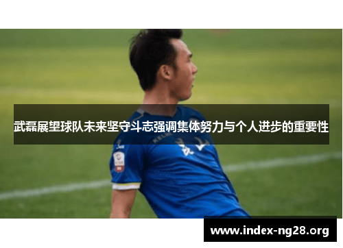 武磊展望球队未来坚守斗志强调集体努力与个人进步的重要性