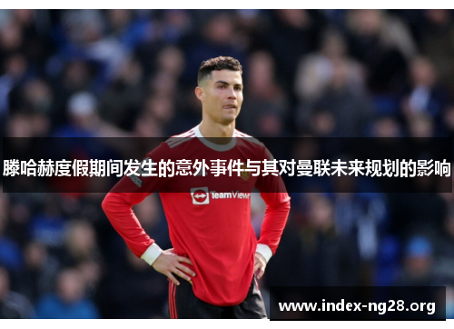 滕哈赫度假期间发生的意外事件与其对曼联未来规划的影响