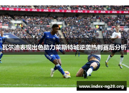 瓦尔迪表现出色助力莱斯特城逆袭热刺赛后分析
