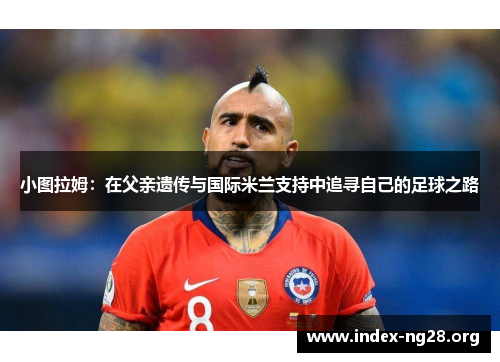 小图拉姆：在父亲遗传与国际米兰支持中追寻自己的足球之路