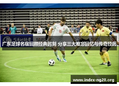 广东足球名宿回顾经典时刻 分享三大难忘回忆与传奇经历