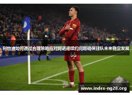 利物浦如何通过合理策略应对阿诺德续约问题确保球队未来稳定发展