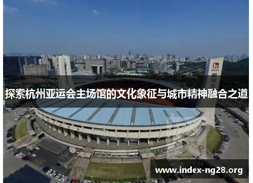 探索杭州亚运会主场馆的文化象征与城市精神融合之道