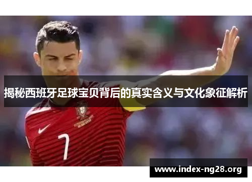 揭秘西班牙足球宝贝背后的真实含义与文化象征解析