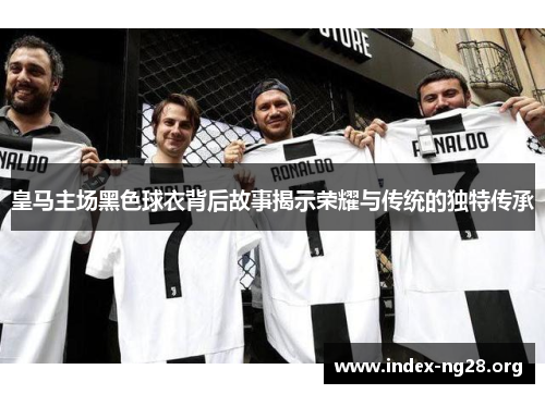 皇马主场黑色球衣背后故事揭示荣耀与传统的独特传承