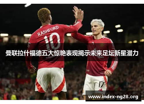 曼联拉什福德五大惊艳表现揭示未来足坛新星潜力