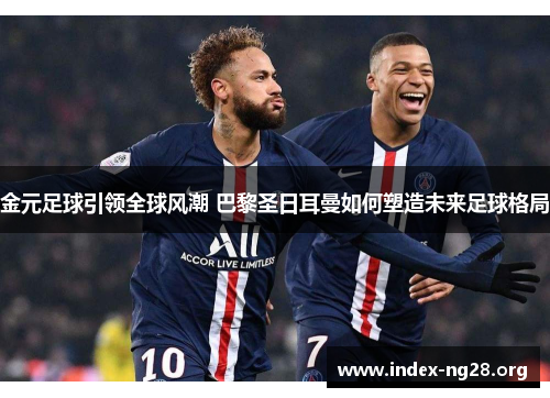 金元足球引领全球风潮 巴黎圣日耳曼如何塑造未来足球格局