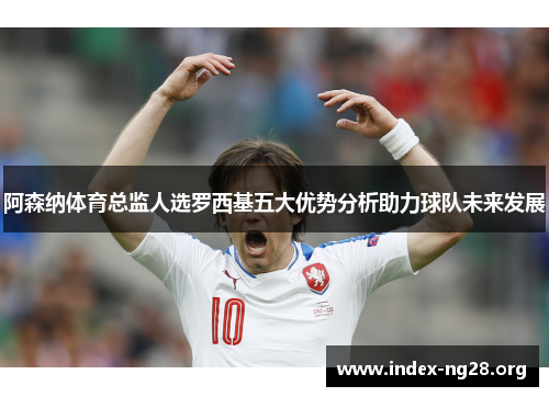 阿森纳体育总监人选罗西基五大优势分析助力球队未来发展