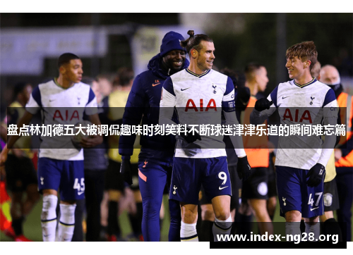 盘点林加德五大被调侃趣味时刻笑料不断球迷津津乐道的瞬间难忘篇 盘点林加德五大被调侃趣味时刻笑料不断球迷津津乐道的瞬间难忘篇