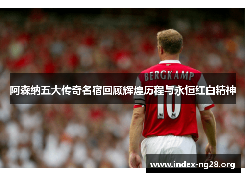 阿森纳五大传奇名宿回顾辉煌历程与永恒红白精神