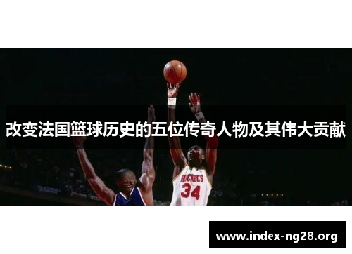 改变法国篮球历史的五位传奇人物及其伟大贡献 改变法国篮球历史的五位传奇人物及其伟大贡献