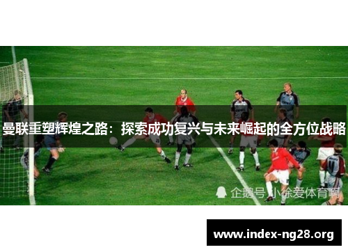 曼联重塑辉煌之路：探索成功复兴与未来崛起的全方位战略